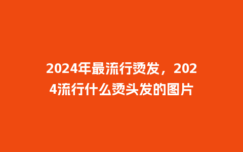 2024年最流行烫发，2024流行什么烫头发的图片_http://www.kushangpin.com_服装百科_第1张