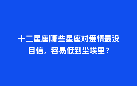 十二星座|哪些星座对爱情最没自信，容易低到尘埃里？_https://www.kushangpin.com_送礼知识_第1张