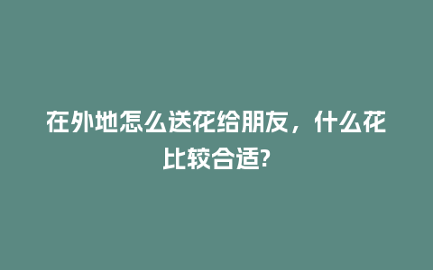 在外地怎么送花给朋友，什么花比较合适?_https://www.kushangpin.com_送礼知识_第1张