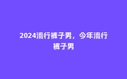2024流行裤子男，今年流行裤子男_https://www.kushangpin.com_服装百科_第1张