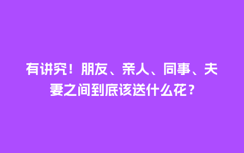 有讲究！朋友、亲人、同事、夫妻之间到底该送什么花？_https://www.kushangpin.com_送礼知识_第1张