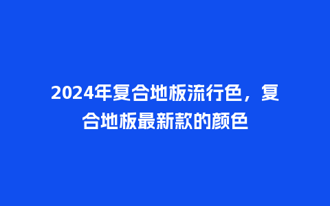 2024年复合地板流行色，复合地板最新款的颜色_https://www.kushangpin.com_服装百科_第1张