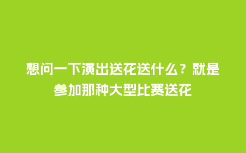 想问一下演出送花送什么？就是参加那种大型比赛送花_https://www.kushangpin.com_送礼知识_第1张