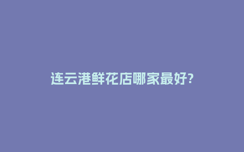 连云港鲜花店哪家最好?_https://www.kushangpin.com_送礼知识_第1张