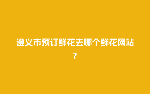 遵义市预订鲜花去哪个鲜花网站?_https://www.kushangpin.com_送礼知识_第1张
