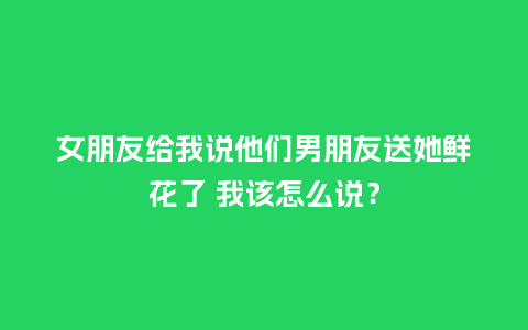女朋友给我说他们男朋友送她鲜花了 我该怎么说？_https://www.kushangpin.com_送礼知识_第1张