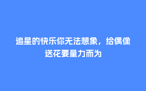 追星的快乐你无法想象，给偶像送花要量力而为_https://www.kushangpin.com_送礼知识_第1张