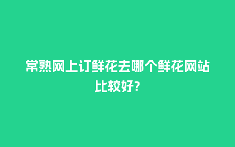 常熟网上订鲜花去哪个鲜花网站比较好?_https://www.kushangpin.com_送礼知识_第1张
