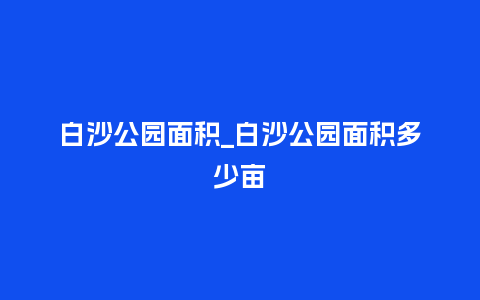 白沙公园面积_白沙公园面积多少亩_鲜花知识_第1张_酷尚品 白沙公园面积_白沙公园面积多少亩_http://www.kushangpin.com_鲜花知识_第1张
