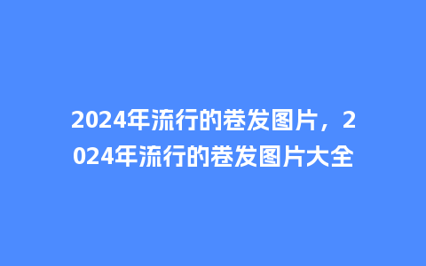 2024年流行的卷发图片，2024年流行的卷发图片大全_https://www.kushangpin.com_服装百科_第1张