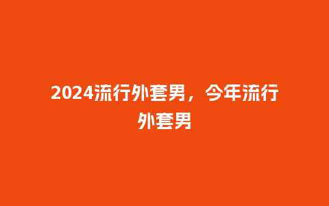 2024流行外套男,今年流行外套男_服装百科_第1张_酷尚品 2024流行外套男,今年流行外套男_http://www.kushangpin.com_服装百科_第1张