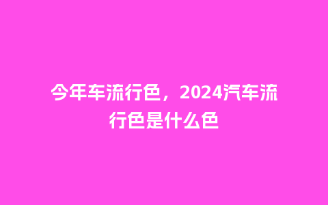 今年车流行色，2024汽车流行色是什么色_http://www.kushangpin.com_服装百科_第1张