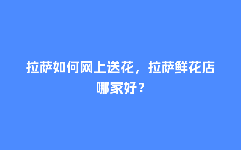拉萨如何网上送花，拉萨鲜花店哪家好？_https://www.kushangpin.com_送礼知识_第1张