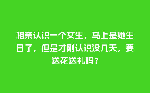 相亲认识一个女生，马上是她生日了，但是才刚认识没几天，要送花送礼吗？_https://www.kushangpin.com_送礼知识_第1张