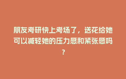 朋友考研快上考场了，送花给她可以减轻她的压力感和紧张感吗？_https://www.kushangpin.com_送礼知识_第1张