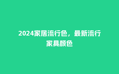 2024家居流行色，最新流行家具颜色_https://www.kushangpin.com_服装百科_第1张