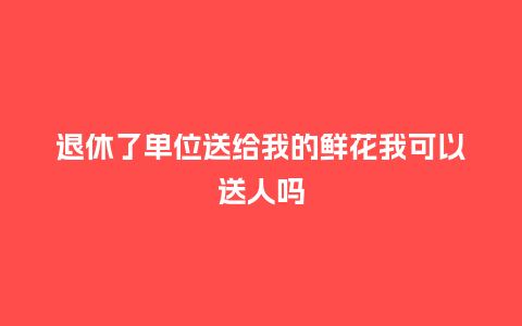 退休了单位送给我的鲜花我可以送人吗_https://www.kushangpin.com_送礼知识_第1张