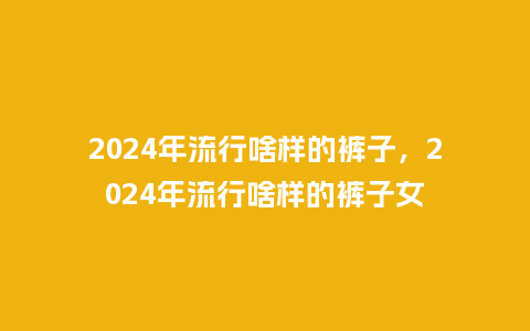 2024年流行啥样的裤子，2024年流行啥样的裤子女_https://www.kushangpin.com_服装百科_第1张