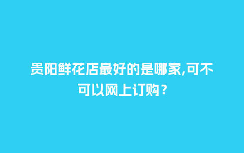 贵阳鲜花店最好的是哪家,可不可以网上订购？_https://www.kushangpin.com_送礼知识_第1张
