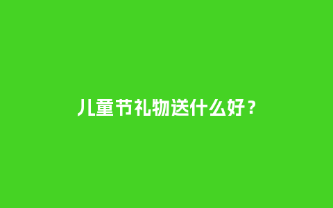 儿童节礼物送什么好？_https://www.kushangpin.com_送礼知识_第1张