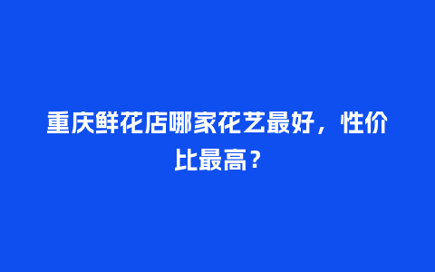 重庆鲜花店哪家花艺最好，性价比最高？_https://www.kushangpin.com_送礼知识_第1张
