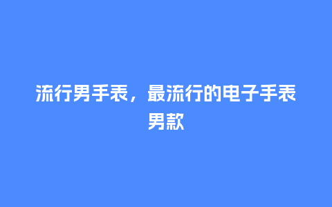 流行男手表,最流行的电子手表男款_服装百科_第1张_酷尚品 流行男手表,最流行的电子手表男款_https://www.kushangpin.com_服装百科_第1张
