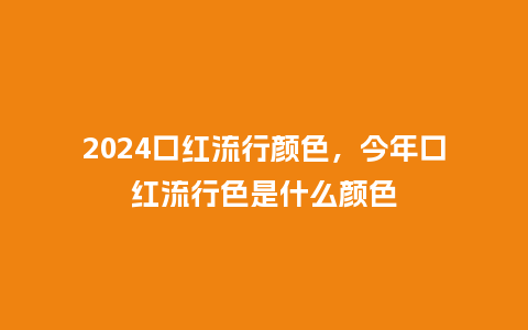 2024口红流行颜色，今年口红流行色是什么颜色_https://www.kushangpin.com_服装百科_第1张