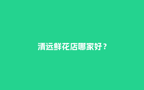 清远鲜花店哪家好？_https://www.kushangpin.com_送礼知识_第1张