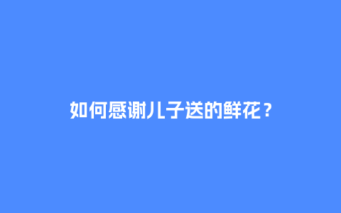如何感谢儿子送的鲜花？_https://www.kushangpin.com_送礼知识_第1张