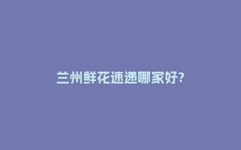 兰州鲜花速递哪家好?_https://www.kushangpin.com_送礼知识_第1张