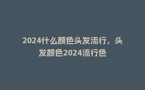 2024什么颜色头发流行，头发颜色2024流行色_https://www.kushangpin.com_服装百科_第1张
