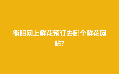 衡阳网上鲜花预订去哪个鲜花网站?_https://www.kushangpin.com_送礼知识_第1张