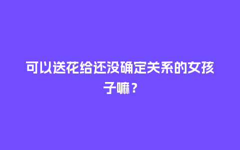 可以送花给还没确定关系的女孩子嘛？_https://www.kushangpin.com_送礼知识_第1张