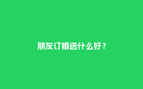 朋友订婚送什么好？_https://www.kushangpin.com_送礼知识_第1张