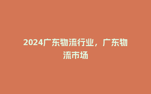2024广东物流行业,广东物流市场_服装百科_第1张_酷尚品 2024广东物流行业,广东物流市场_http://www.kushangpin.com_服装百科_第1张
