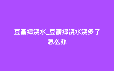 豆瓣绿浇水_豆瓣绿浇水浇多了怎么办_鲜花知识_第1张_酷尚品 豆瓣绿浇水_豆瓣绿浇水浇多了怎么办_https://www.kushangpin.com_鲜花知识_第1张