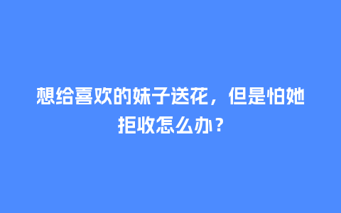 想给喜欢的妹子送花，但是怕她拒收怎么办？_https://www.kushangpin.com_送礼知识_第1张