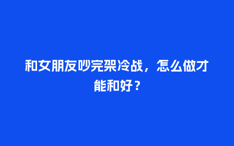和女朋友吵完架冷战，怎么做才能和好？_https://www.kushangpin.com_送礼知识_第1张