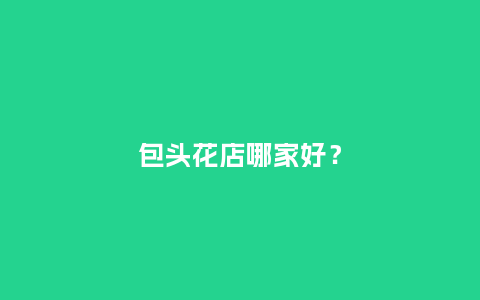 包头花店哪家好?_送礼知识_第1张_酷尚品 包头花店哪家好?_http://www.kushangpin.com_送礼知识_第1张