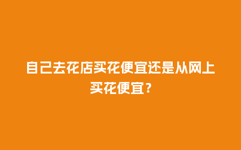 自己去花店买花便宜还是从网上买花便宜？_https://www.kushangpin.com_送礼知识_第1张