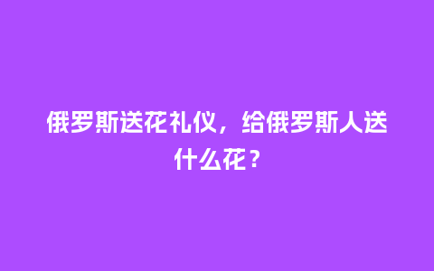 俄罗斯送花礼仪，给俄罗斯人送什么花？_https://www.kushangpin.com_送礼知识_第1张