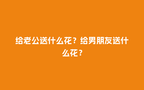 给老公送什么花？给男朋友送什么花？_https://www.kushangpin.com_送礼知识_第1张