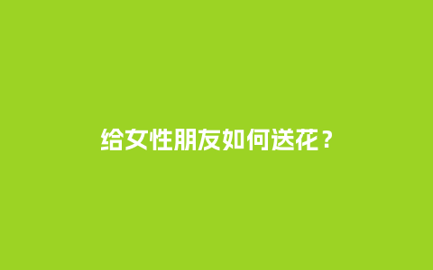 给女性朋友如何送花？_https://www.kushangpin.com_送礼知识_第1张