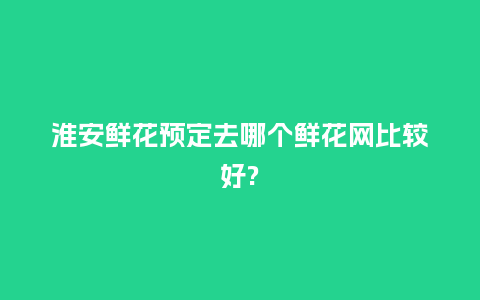 淮安鲜花预定去哪个鲜花网比较好?_https://www.kushangpin.com_送礼知识_第1张