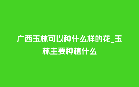广西玉林可以种什么样的花_玉林主要种植什么_鲜花知识_第1张_酷尚品 广西玉林可以种什么样的花_玉林主要种植什么_http://www.kushangpin.com_鲜花知识_第1张