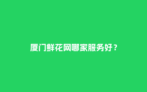 厦门鲜花网哪家服务好？_https://www.kushangpin.com_送礼知识_第1张