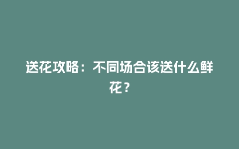 送花攻略：不同场合该送什么鲜花？_https://www.kushangpin.com_送礼知识_第1张