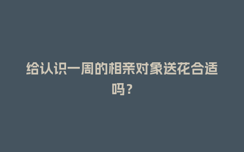 给认识一周的相亲对象送花合适吗？_https://www.kushangpin.com_送礼知识_第1张