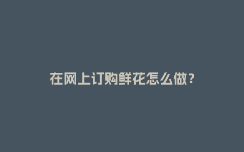 在网上订购鲜花怎么做？_https://www.kushangpin.com_送礼知识_第1张