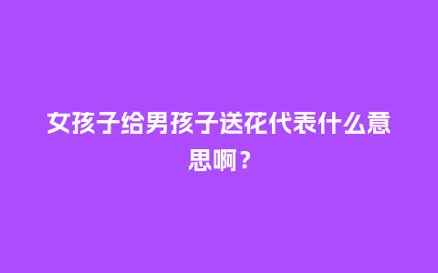 女孩子给男孩子送花代表什么意思啊？_https://www.kushangpin.com_送礼知识_第1张